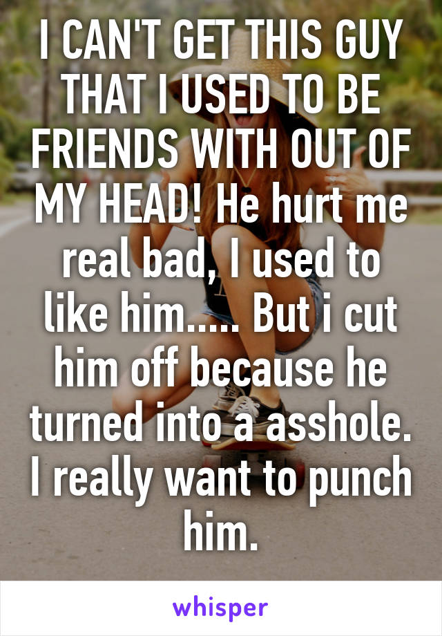 I CAN'T GET THIS GUY THAT I USED TO BE FRIENDS WITH OUT OF MY HEAD! He hurt me real bad, I used to like him..... But i cut him off because he turned into a asshole. I really want to punch him.
