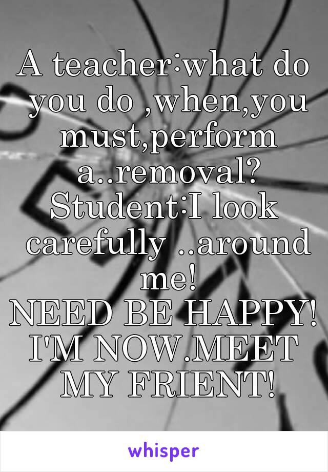 A teacher:what do you do ,when,you must,perform a..removal?
Student:I look carefully ..around me!
NEED BE HAPPY!
I'M NOW.MEET MY FRIENT!