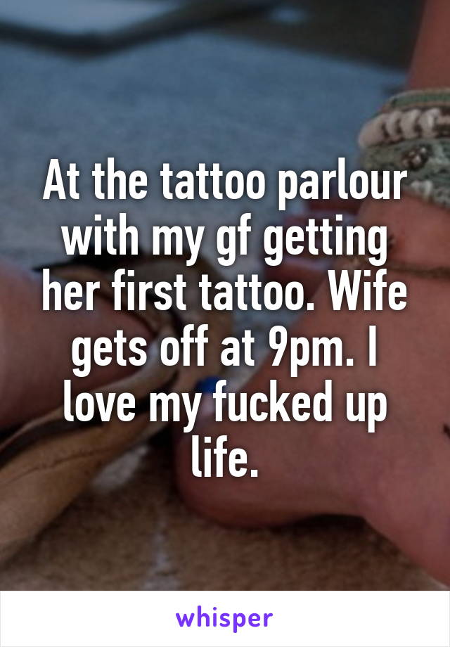 At the tattoo parlour with my gf getting her first tattoo. Wife gets off at 9pm. I love my fucked up life.