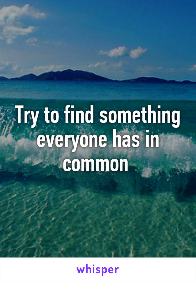 Try to find something everyone has in common 