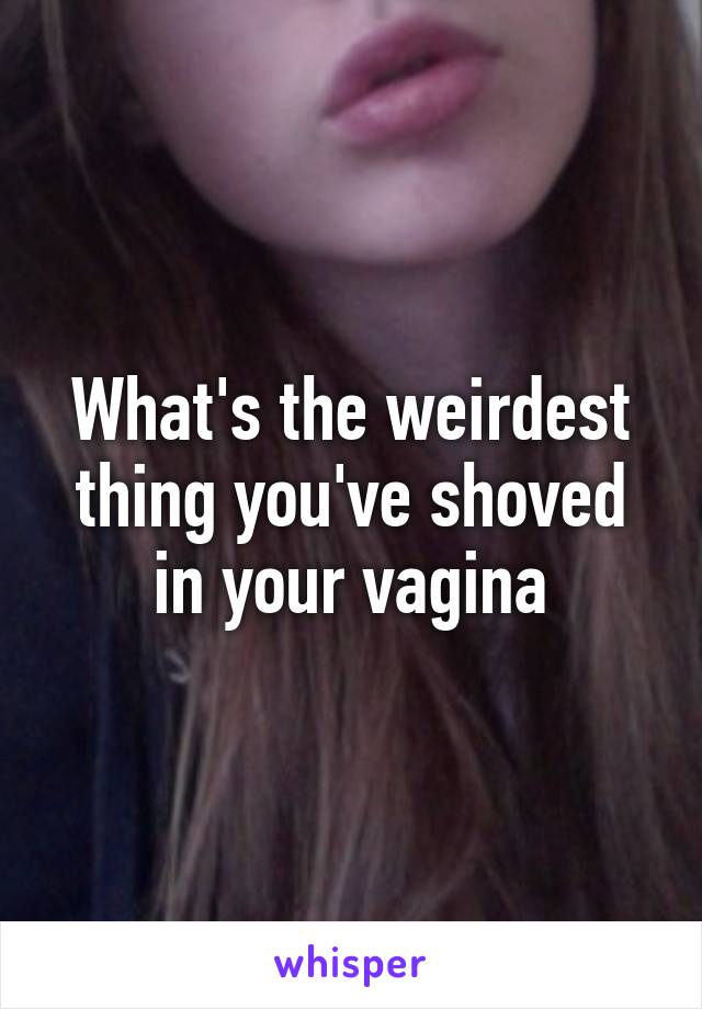 What's the weirdest thing you've shoved in your vagina