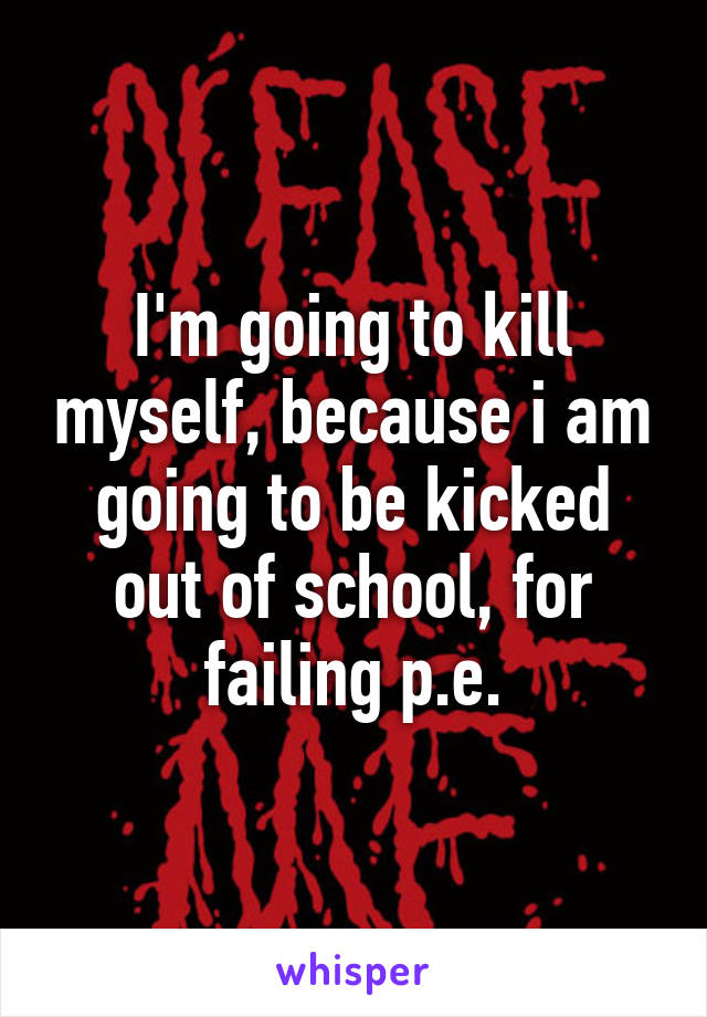 I'm going to kill myself, because i am going to be kicked out of school, for failing p.e.