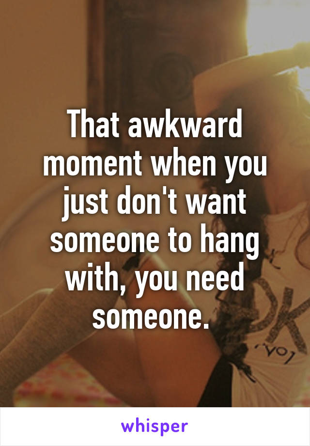 That awkward moment when you just don't want someone to hang with, you need someone. 