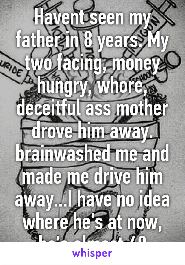 Havent seen my father in 8 years. My two facing, money hungry, whore, deceitful ass mother drove him away. brainwashed me and made me drive him away...I have no idea where he's at now, he's almost 60