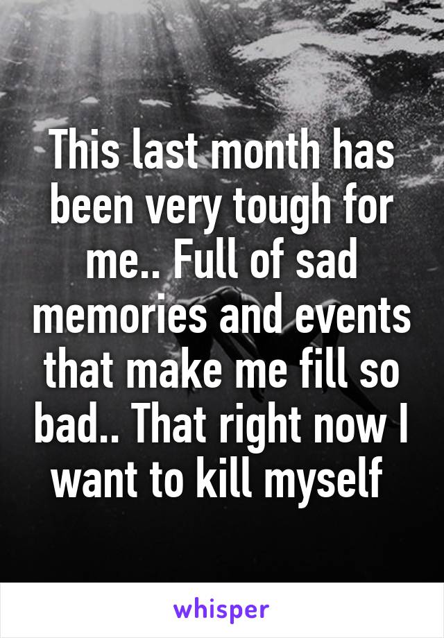This last month has been very tough for me.. Full of sad memories and events that make me fill so bad.. That right now I want to kill myself 