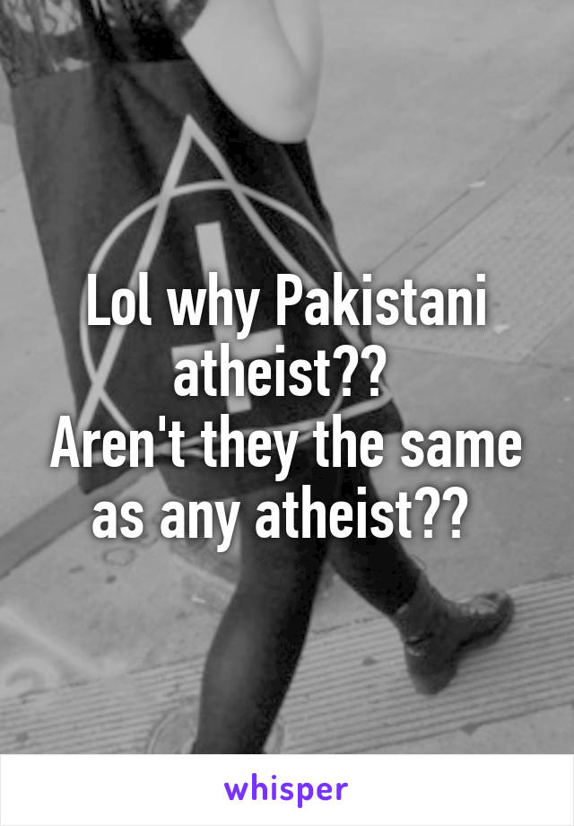 Lol why Pakistani atheist?? 
Aren't they the same as any atheist?? 