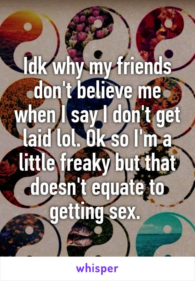 Idk why my friends don't believe me when I say I don't get laid lol. Ok so I'm a little freaky but that doesn't equate to getting sex. 