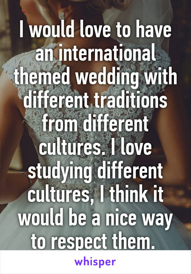 I would love to have an international themed wedding with different traditions from different cultures. I love studying different cultures, I think it would be a nice way to respect them. 