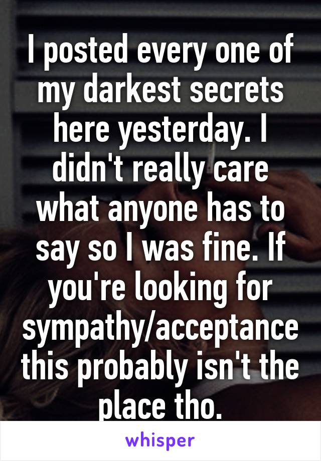 I posted every one of my darkest secrets here yesterday. I didn't really care what anyone has to say so I was fine. If you're looking for sympathy/acceptance this probably isn't the place tho.