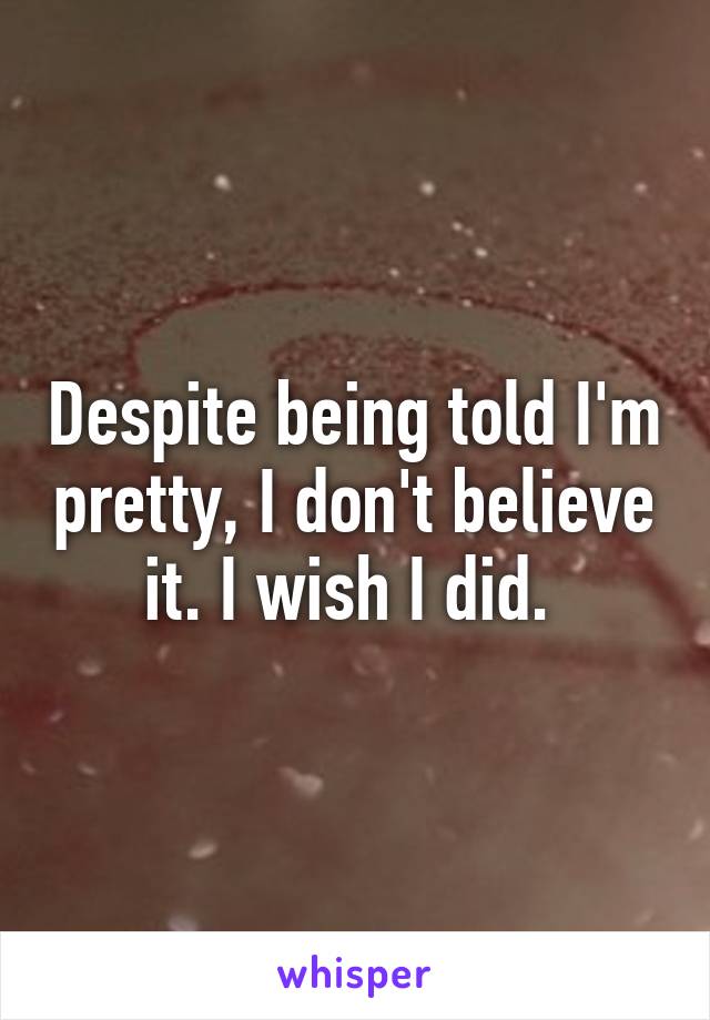 Despite being told I'm pretty, I don't believe it. I wish I did. 