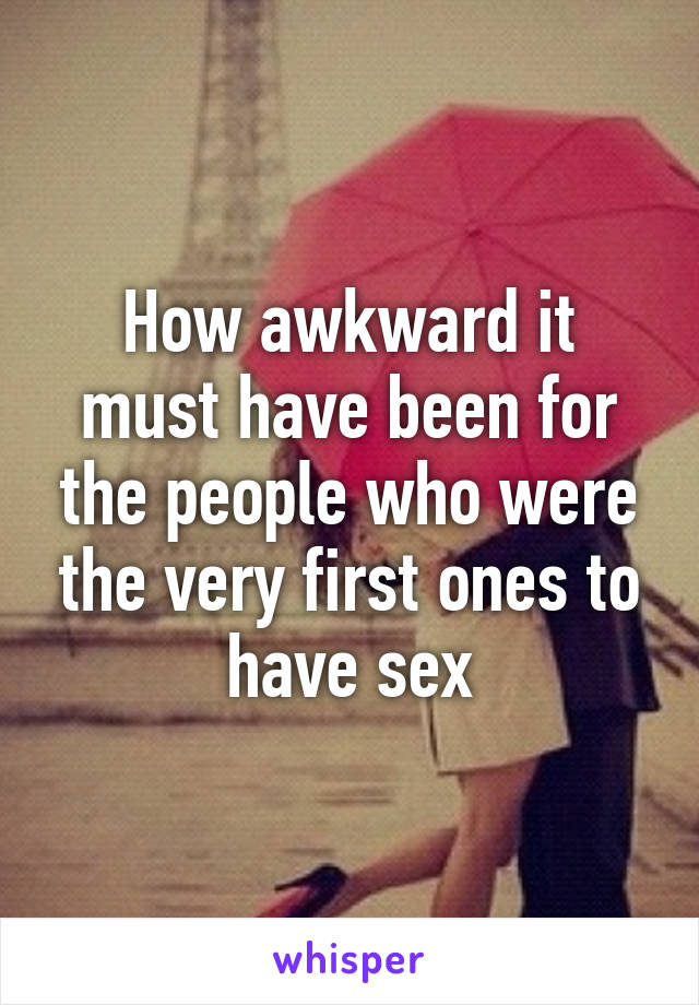 How awkward it must have been for the people who were the very first ones to have sex