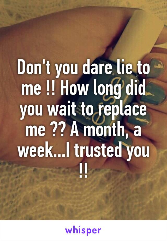 Don't you dare lie to me !! How long did you wait to replace me ?? A month, a week...I trusted you !!