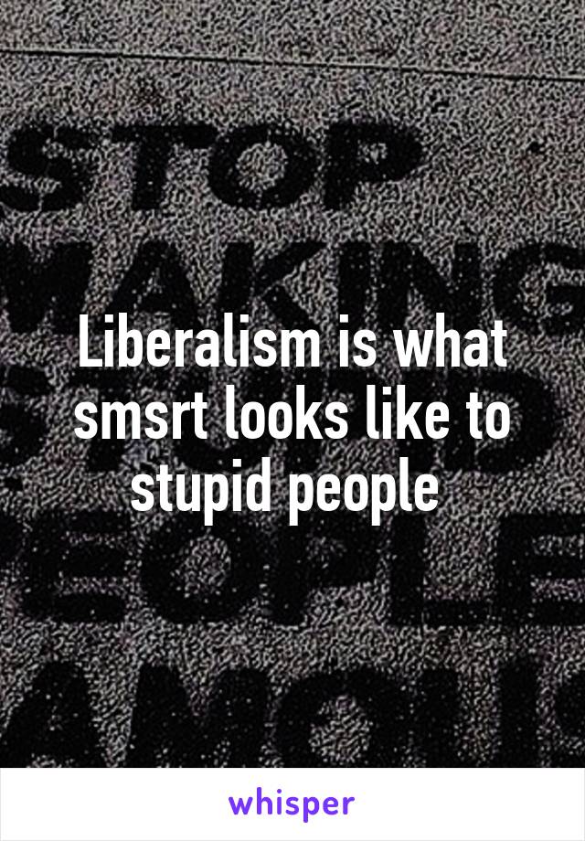 Liberalism is what smsrt looks like to stupid people 