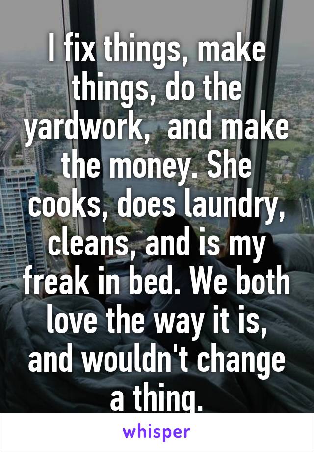 I fix things, make things, do the yardwork,  and make the money. She cooks, does laundry, cleans, and is my freak in bed. We both love the way it is, and wouldn't change a thing.