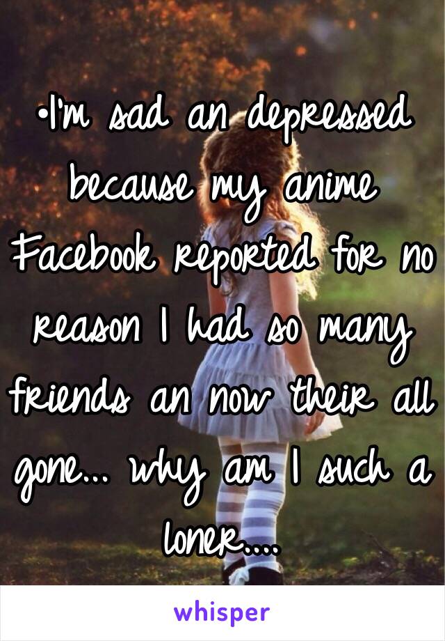 •I'm sad an depressed because my anime Facebook reported for no reason I had so many friends an now their all gone... why am I such a loner....