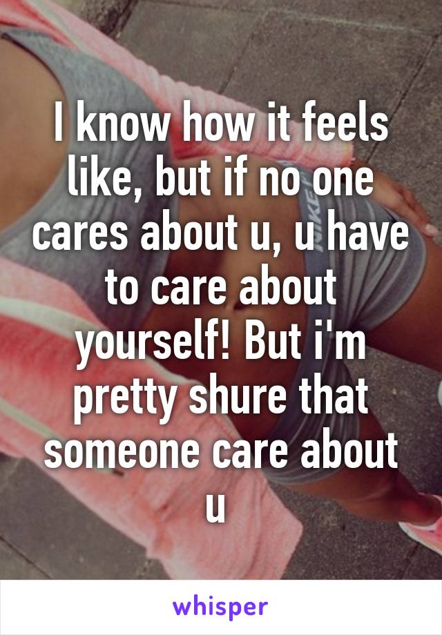 I know how it feels like, but if no one cares about u, u have to care about yourself! But i'm pretty shure that someone care about u 