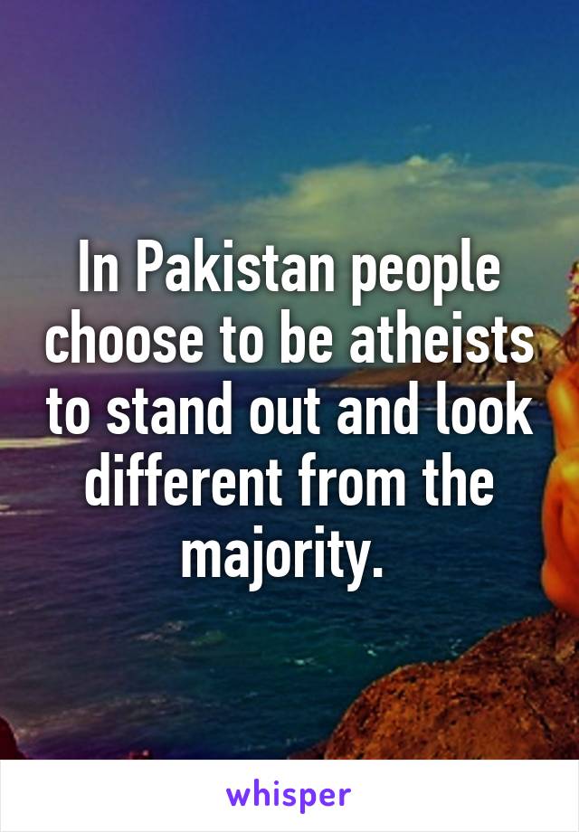 In Pakistan people choose to be atheists to stand out and look different from the majority. 