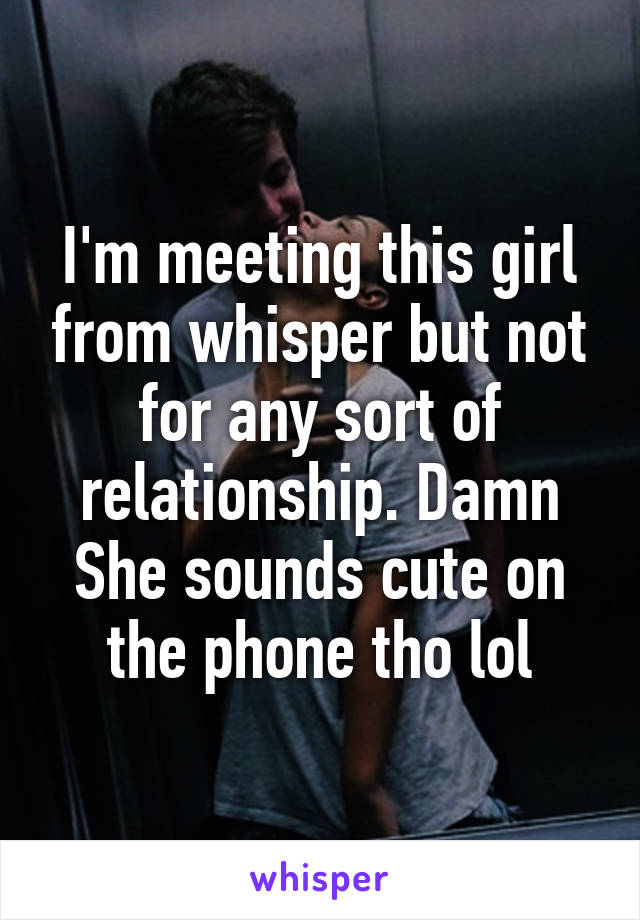 I'm meeting this girl from whisper but not for any sort of relationship. Damn She sounds cute on the phone tho lol