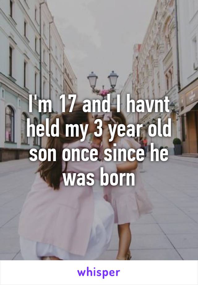 I'm 17 and I havnt held my 3 year old son once since he was born