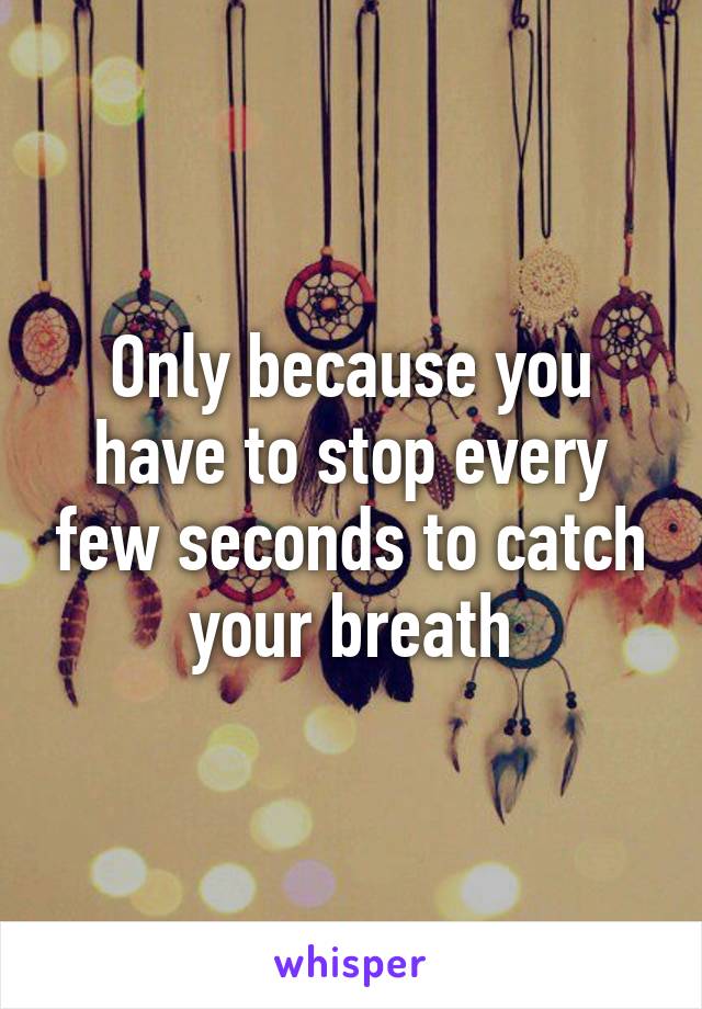 Only because you have to stop every few seconds to catch your breath