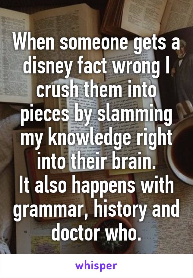 When someone gets a disney fact wrong I crush them into pieces by slamming my knowledge right into their brain.
It also happens with grammar, history and doctor who.