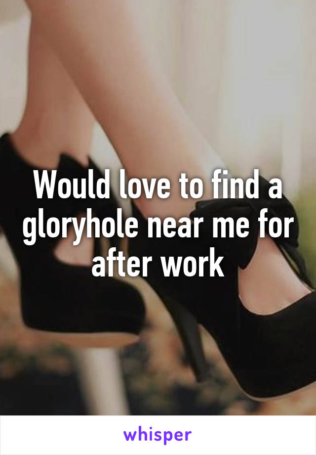 Would love to find a gloryhole near me for after work