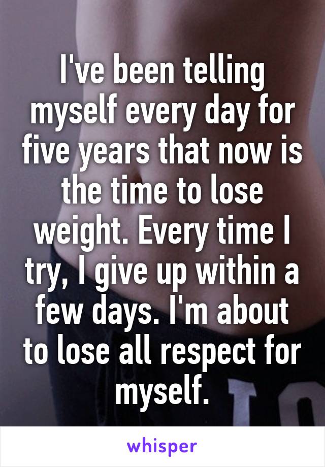 I've been telling myself every day for five years that now is the time to lose weight. Every time I try, I give up within a few days. I'm about to lose all respect for myself.