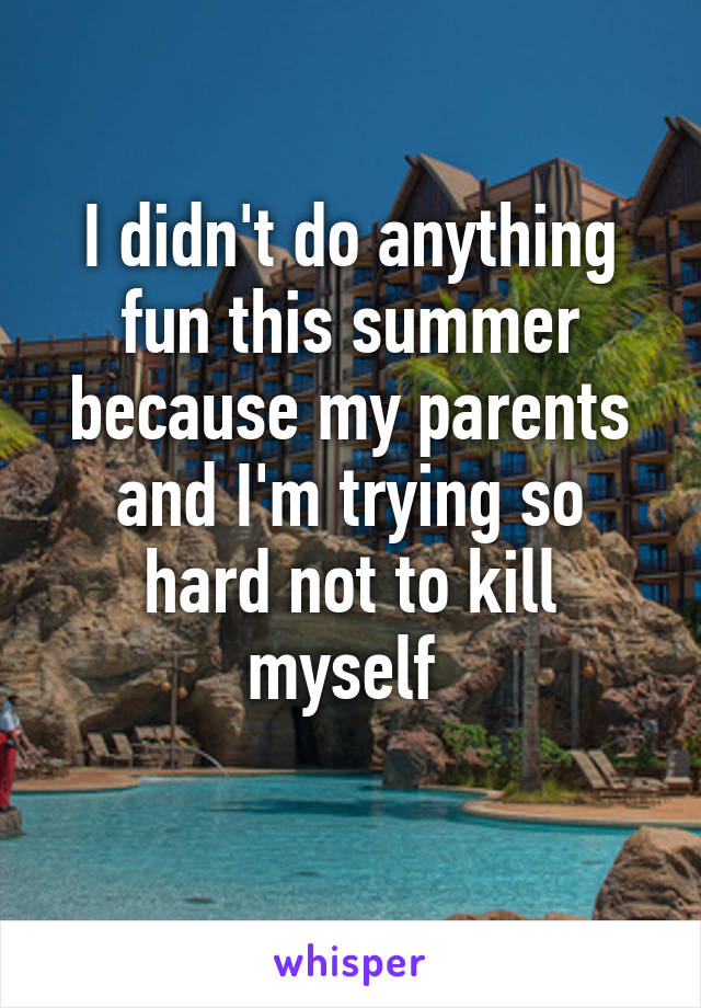 I didn't do anything fun this summer because my parents and I'm trying so hard not to kill myself 

