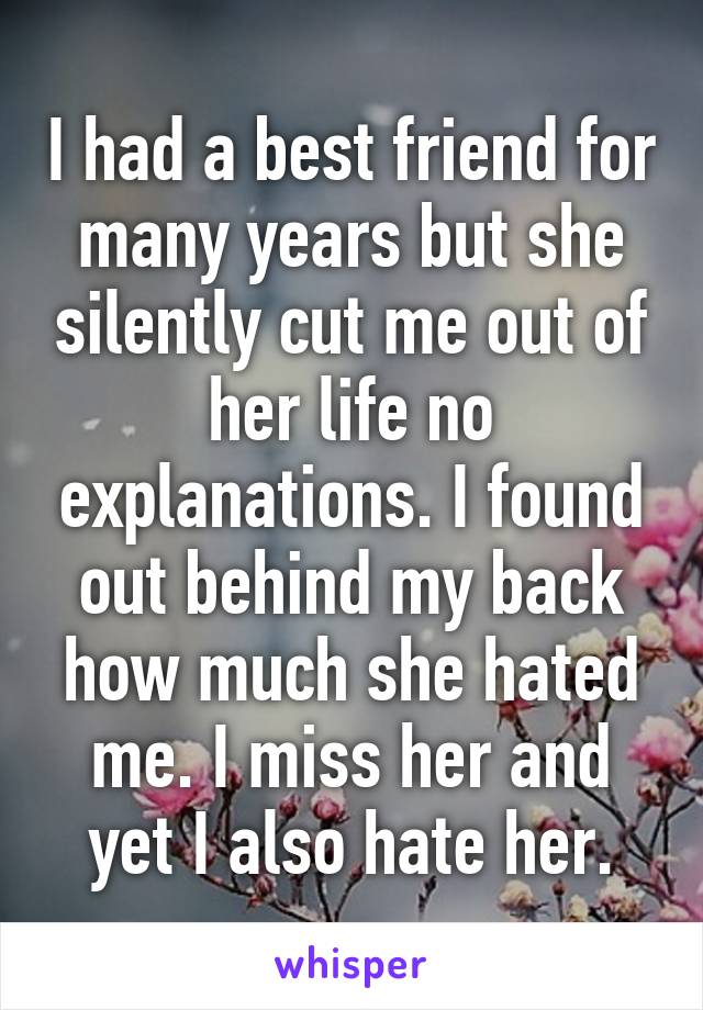 I had a best friend for many years but she silently cut me out of her life no explanations. I found out behind my back how much she hated me. I miss her and yet I also hate her.