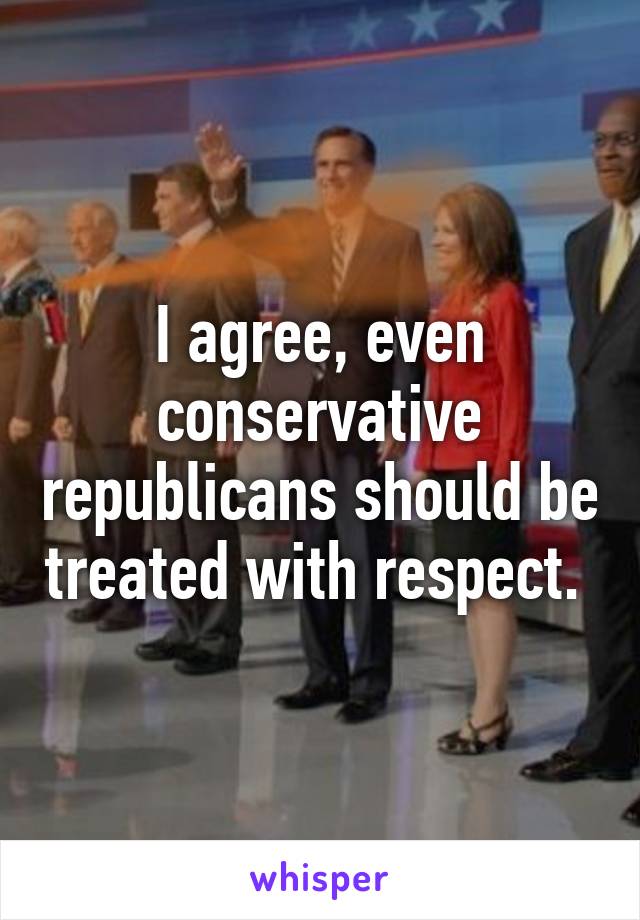 I agree, even conservative republicans should be treated with respect. 