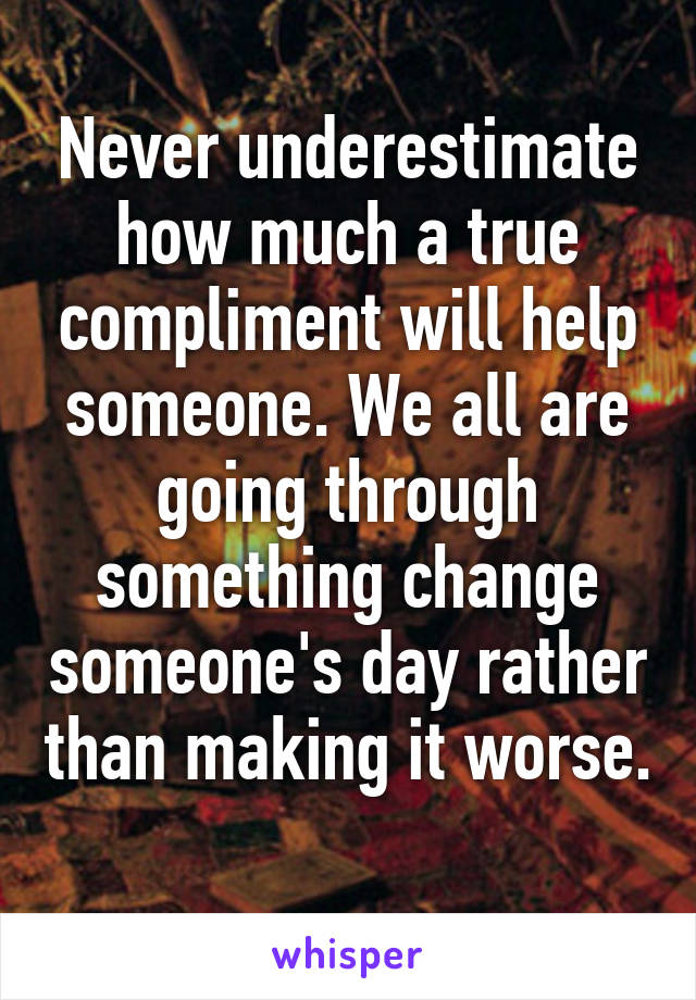 Never underestimate how much a true compliment will help someone. We all are going through something change someone's day rather than making it worse. 