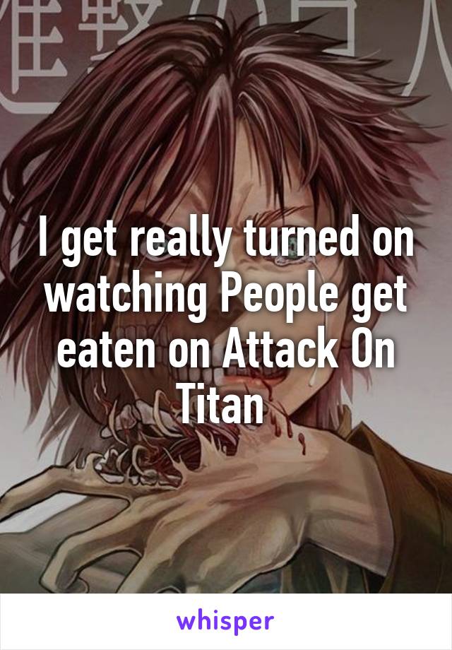 I get really turned on watching People get eaten on Attack On Titan 