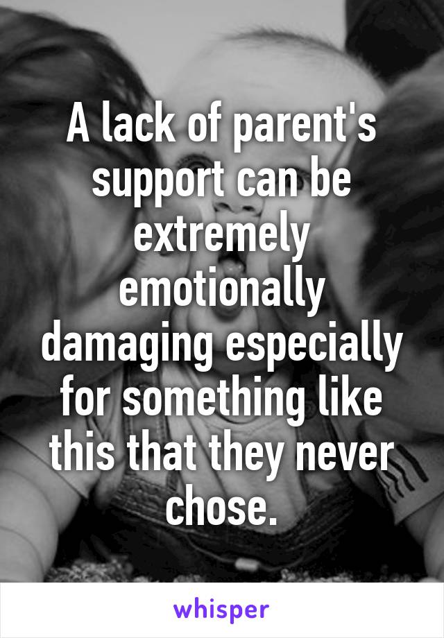 A lack of parent's support can be extremely emotionally damaging especially for something like this that they never chose.