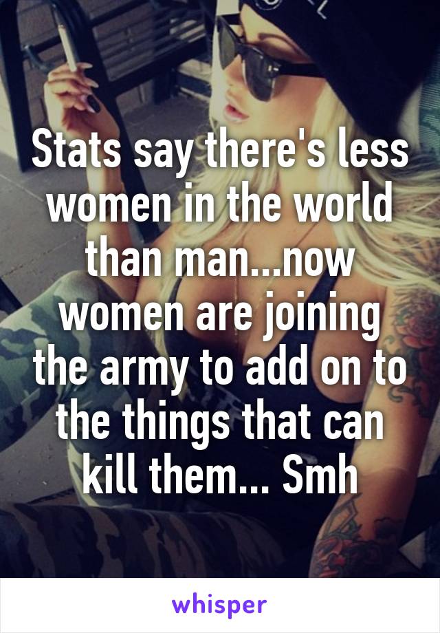 Stats say there's less women in the world than man...now women are joining the army to add on to the things that can kill them... Smh