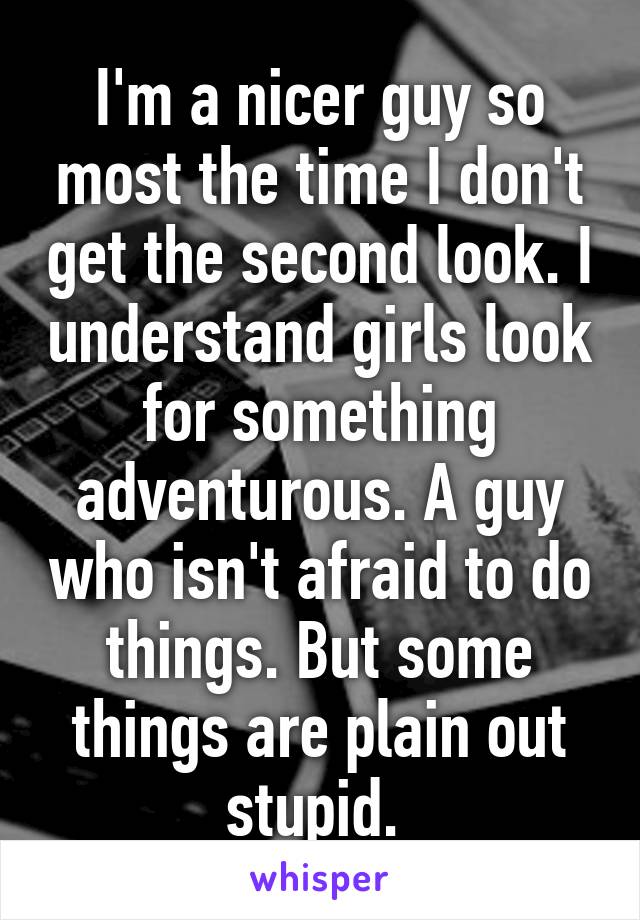 I'm a nicer guy so most the time I don't get the second look. I understand girls look for something adventurous. A guy who isn't afraid to do things. But some things are plain out stupid. 