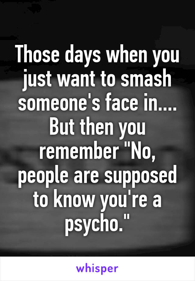 Those days when you just want to smash someone's face in.... But then you remember "No, people are supposed to know you're a psycho."