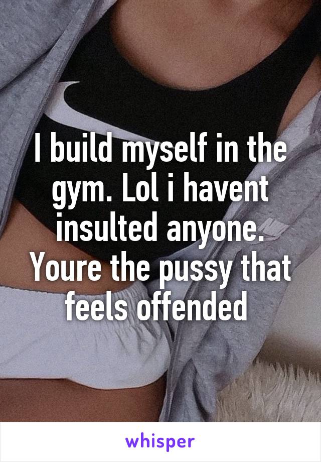 I build myself in the gym. Lol i havent insulted anyone. Youre the pussy that feels offended 