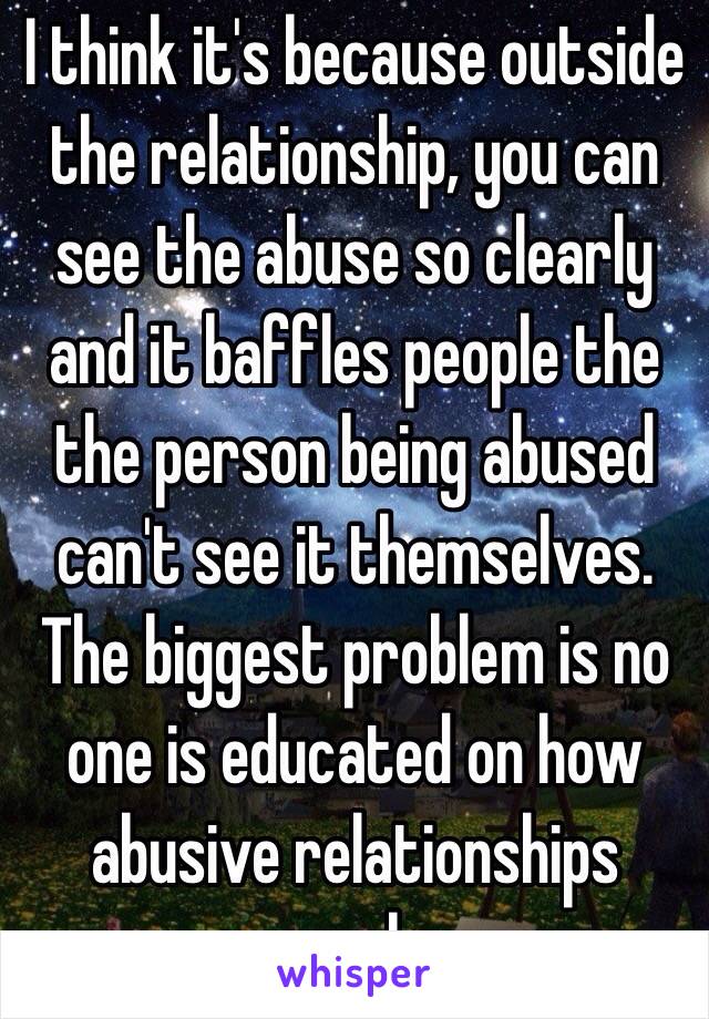 I think it's because outside the relationship, you can see the abuse so clearly and it baffles people the the person being abused can't see it themselves. The biggest problem is no one is educated on how abusive relationships work.