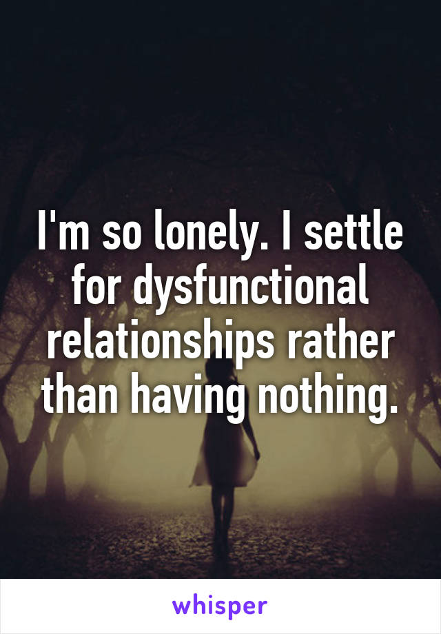 I'm so lonely. I settle for dysfunctional relationships rather than having nothing.