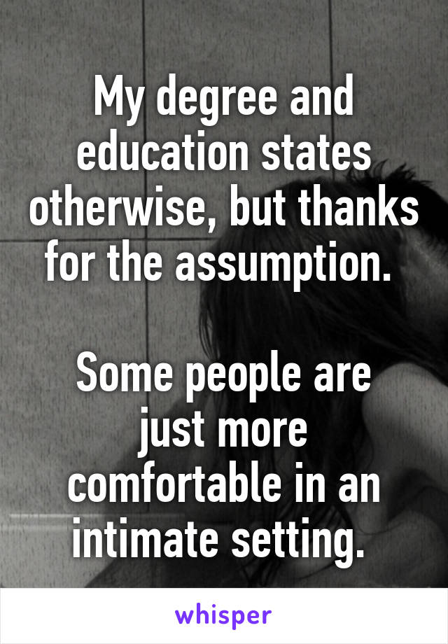 My degree and education states otherwise, but thanks for the assumption. 

Some people are just more comfortable in an intimate setting. 