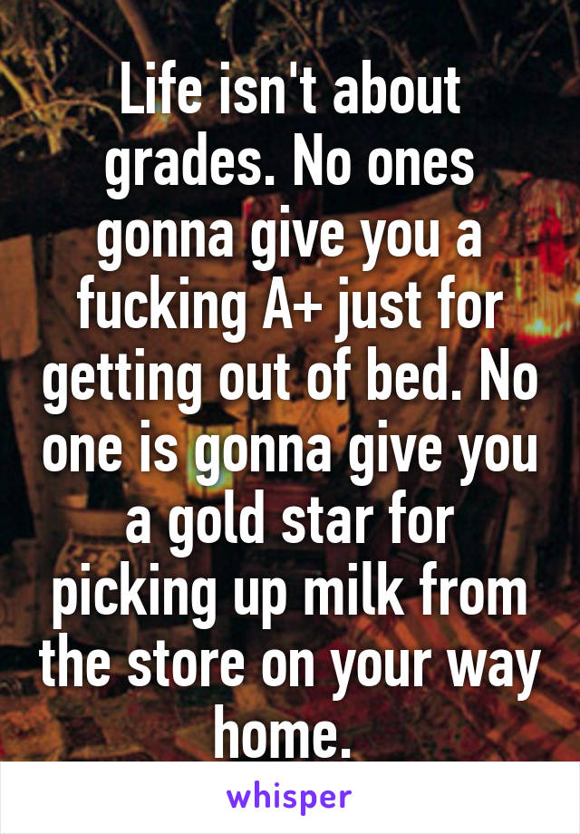 Life isn't about grades. No ones gonna give you a fucking A+ just for getting out of bed. No one is gonna give you a gold star for picking up milk from the store on your way home. 