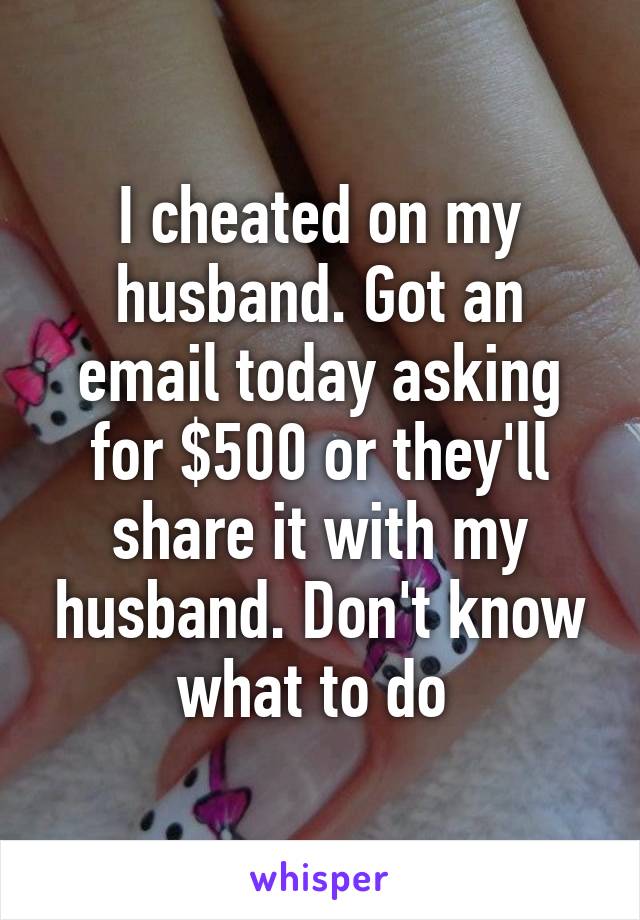 I cheated on my husband. Got an email today asking for $500 or they'll share it with my husband. Don't know what to do 