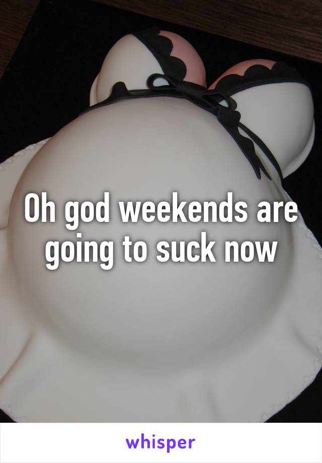 Oh god weekends are going to suck now