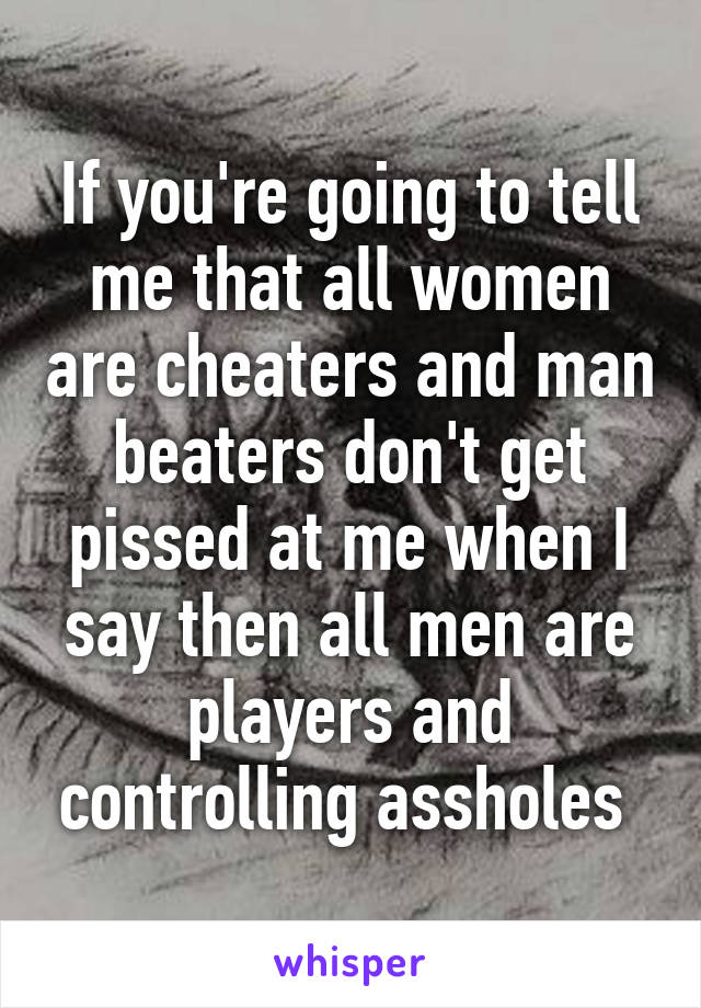 If you're going to tell me that all women are cheaters and man beaters don't get pissed at me when I say then all men are players and controlling assholes 