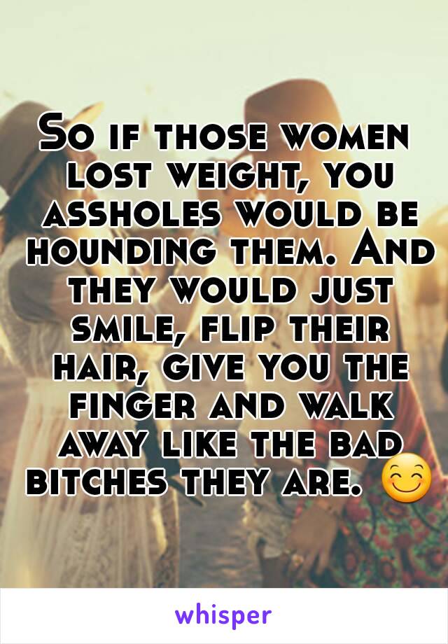 So if those women lost weight, you assholes would be hounding them. And they would just smile, flip their hair, give you the finger and walk away like the bad bitches they are. 😊