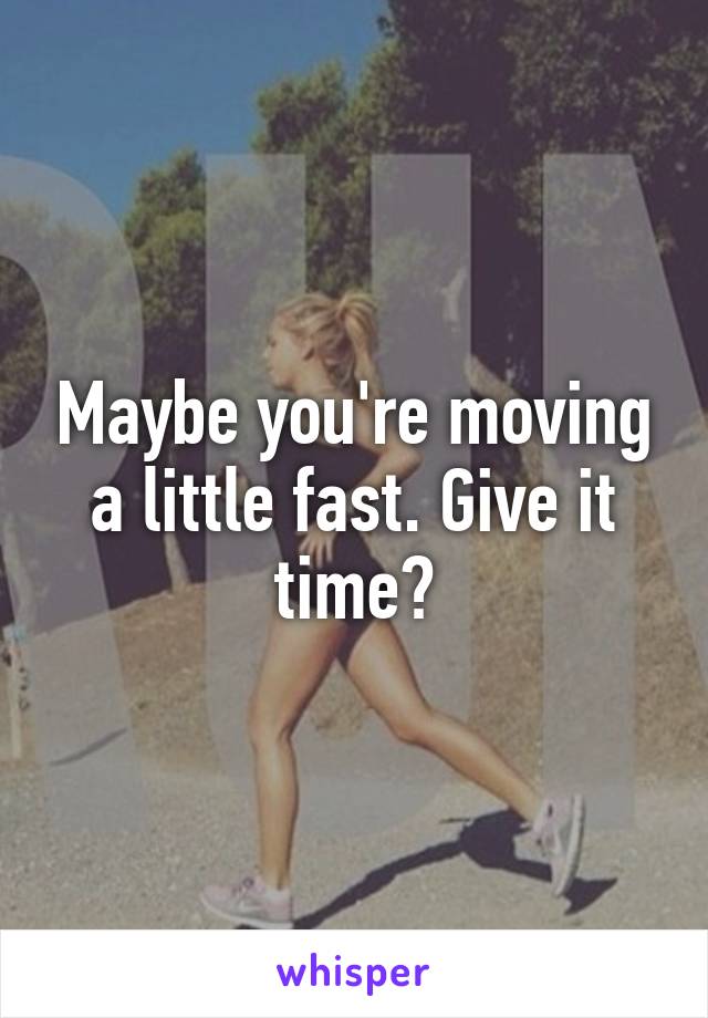 Maybe you're moving a little fast. Give it time?