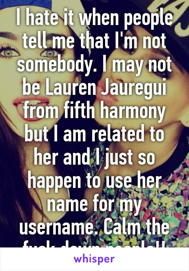 I hate it when people tell me that I'm not somebody. I may not be Lauren Jauregui from fifth harmony but I am related to her and I just so happen to use her name for my username. Calm the fuck down people!!