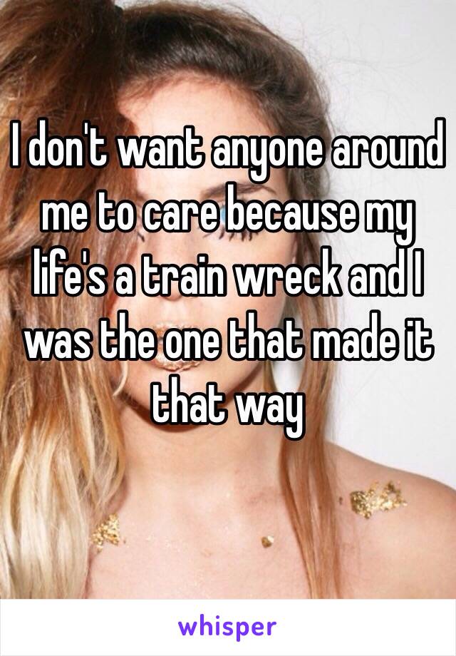 I don't want anyone around me to care because my life's a train wreck and I was the one that made it that way 