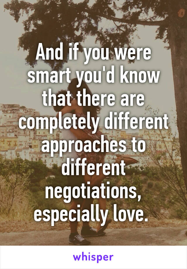 And if you were smart you'd know that there are completely different approaches to different negotiations, especially love. 