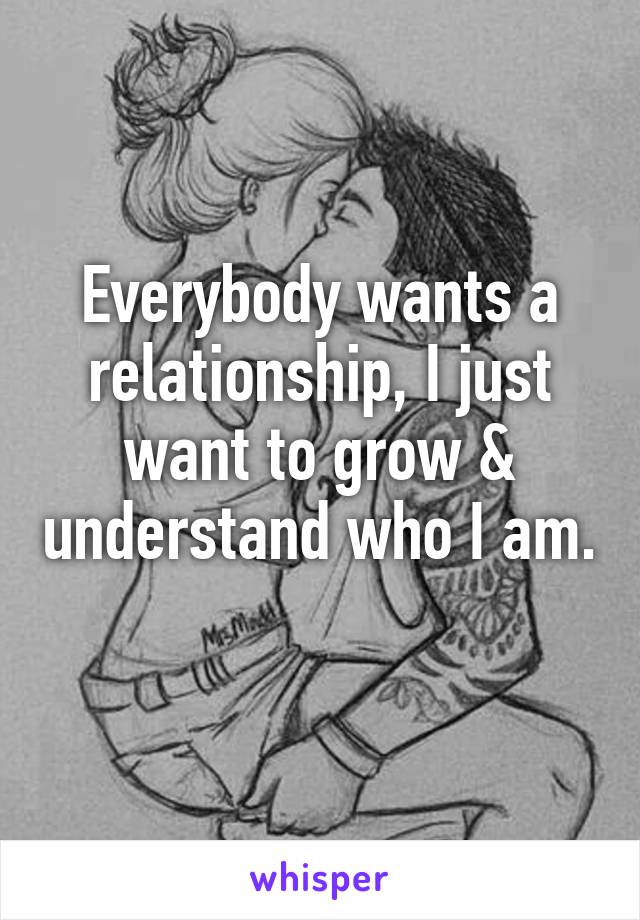 Everybody wants a relationship, I just want to grow & understand who I am. 